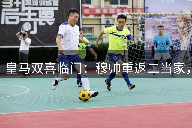 皇马双喜临门：穆帅重返二当家，新星马丁内斯加盟备战贝蒂斯